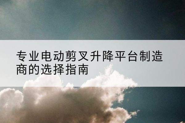 西安电动剪叉升降平台厂家-专业电动剪叉升降平台制造商的选择指南