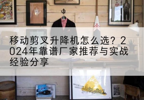 西安升降平台厂家推荐-移动剪叉升降机怎么选？2024年靠谱厂家推荐与实战经验分享